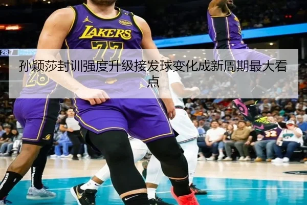 孙颖莎封训强度升级接发球变化成新周期最大看点