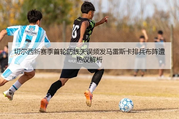 切尔西新赛季首轮防线失误频发马雷斯卡排兵布阵遭热议解析